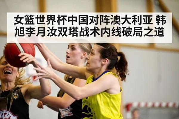 女篮世界杯中国对阵澳大利亚 韩旭李月汝双塔战术内线破局之道