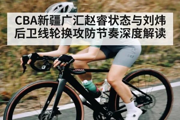 CBA新疆广汇赵睿状态与刘炜后卫线轮换攻防节奏深度解读