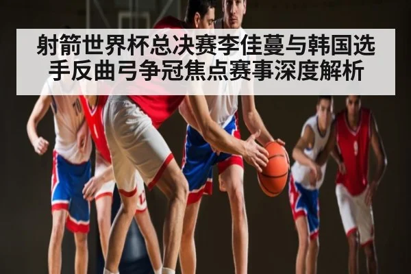 射箭世界杯总决赛李佳蔓与韩国选手反曲弓争冠焦点赛事深度解析