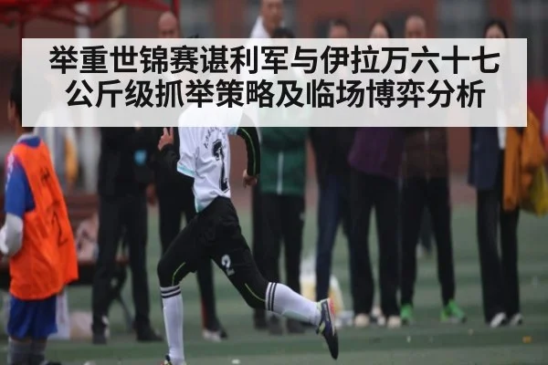 举重世锦赛谌利军与伊拉万六十七公斤级抓举策略及临场博弈分析